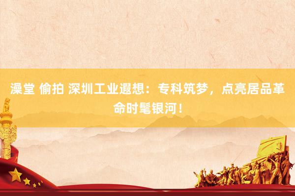澡堂 偷拍 深圳工业遐想：专科筑梦，点亮居品革命时髦银河！