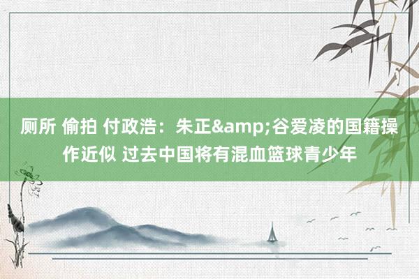 厕所 偷拍 付政浩：朱正&谷爱凌的国籍操作近似 过去中国将有混血篮球青少年