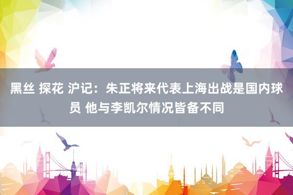 黑丝 探花 沪记：朱正将来代表上海出战是国内球员 他与李凯尔情况皆备不同