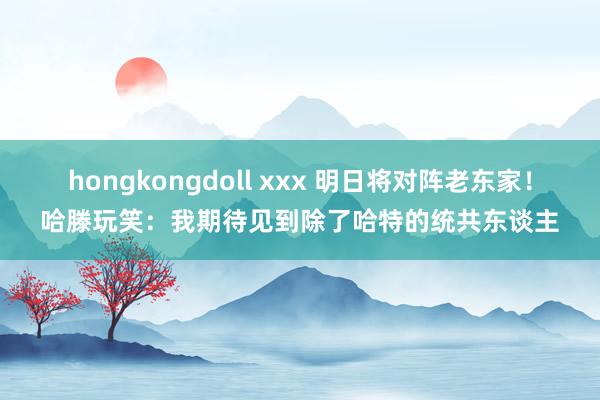 hongkongdoll xxx 明日将对阵老东家！哈滕玩笑：我期待见到除了哈特的统共东谈主