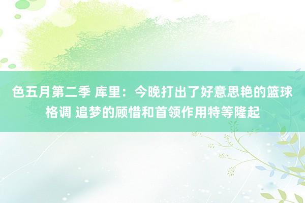 色五月第二季 库里：今晚打出了好意思艳的篮球格调 追梦的顾惜和首领作用特等隆起