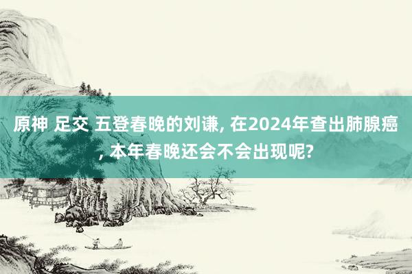 原神 足交 五登春晚的刘谦， 在2024年查出肺腺癌， 本年春晚还会不会出现呢?