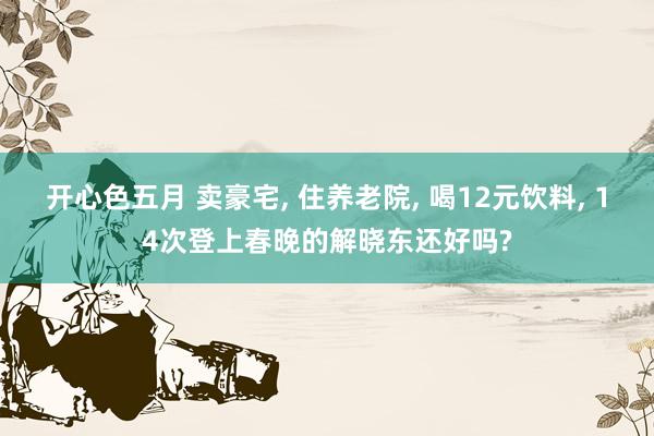 开心色五月 卖豪宅， 住养老院， 喝12元饮料， 14次登上春晚的解晓东还好吗?