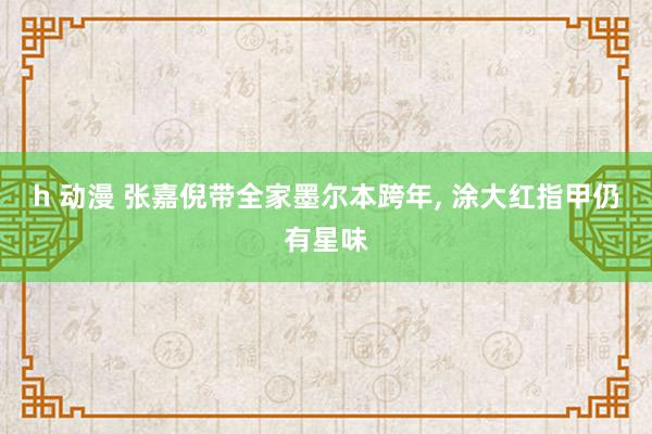 h 动漫 张嘉倪带全家墨尔本跨年， 涂大红指甲仍有星味