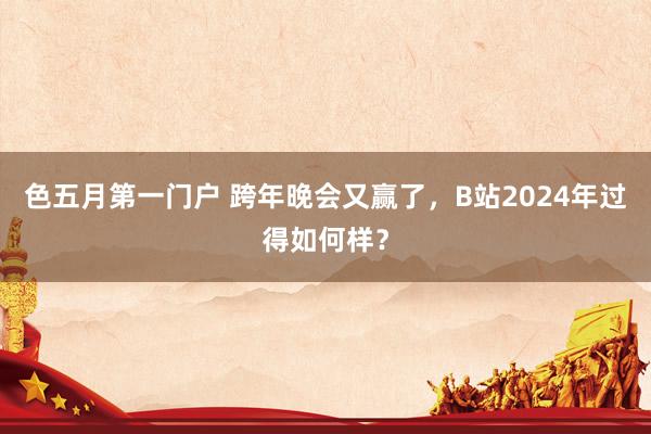 色五月第一门户 跨年晚会又赢了，B站2024年过得如何样？