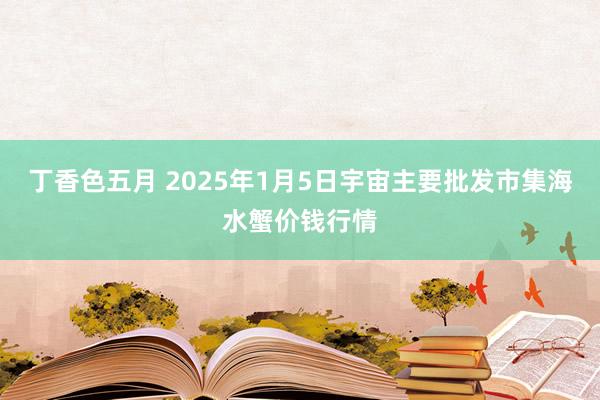 丁香色五月 2025年1月5日宇宙主要批发市集海水蟹价钱行情