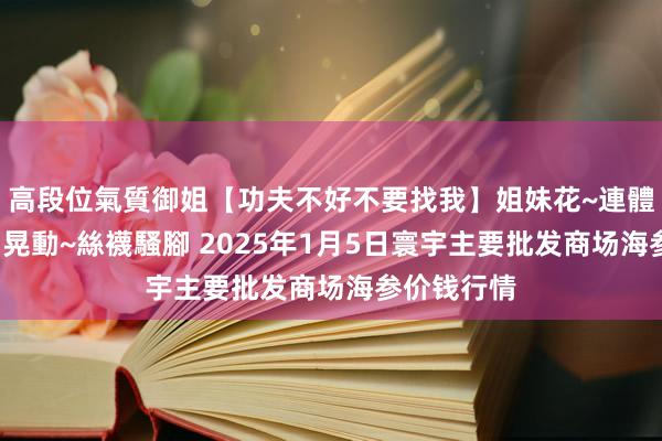 高段位氣質御姐【功夫不好不要找我】姐妹花~連體絲襪~大奶晃動~絲襪騷腳 2025年1月5日寰宇主要批发商场海参价钱行情