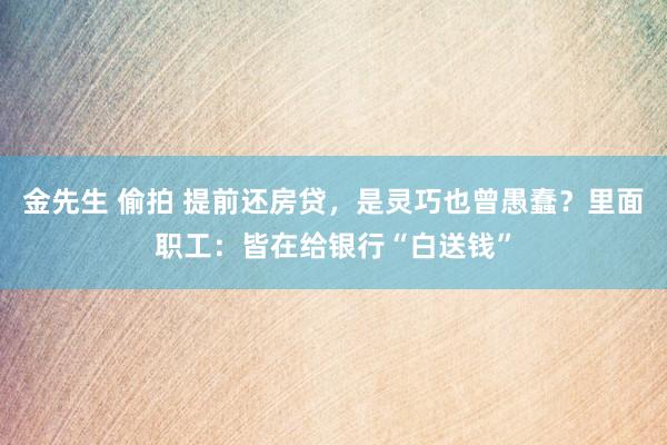 金先生 偷拍 提前还房贷，是灵巧也曾愚蠢？里面职工：皆在给银行“白送钱”