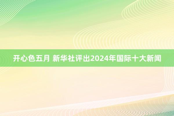 开心色五月 新华社评出2024年国际十大新闻