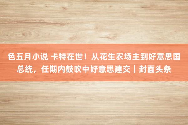 色五月小说 卡特在世！从花生农场主到好意思国总统，任期内鼓吹中好意思建交｜封面头条