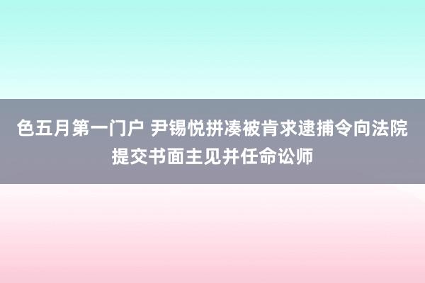 色五月第一门户 尹锡悦拼凑被肯求逮捕令向法院提交书面主见并任命讼师