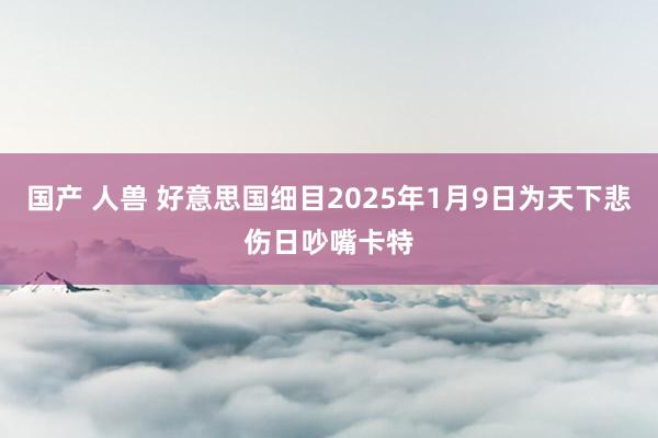 国产 人兽 好意思国细目2025年1月9日为天下悲伤日吵嘴卡特