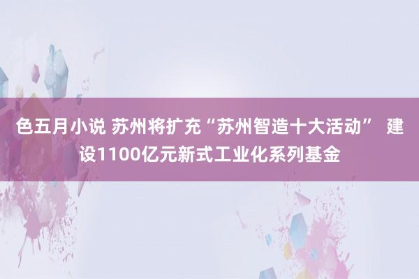 色五月小说 苏州将扩充“苏州智造十大活动”  建设1100亿元新式工业化系列基金