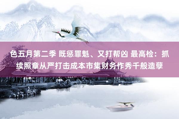 色五月第二季 既惩罪魁、又打帮凶 最高检：抓续照章从严打击成本市集财务作秀千般造孽