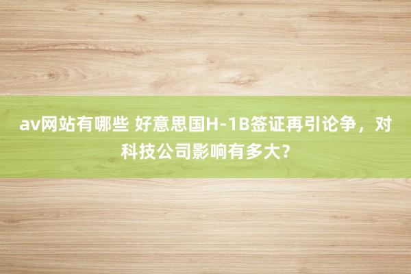 av网站有哪些 好意思国H-1B签证再引论争，对科技公司影响有多大？