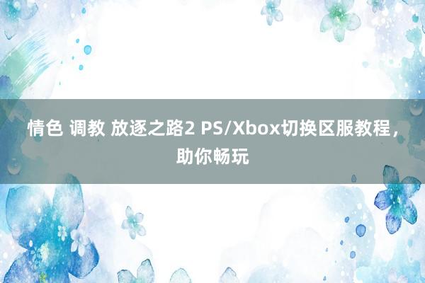 情色 调教 放逐之路2 PS/Xbox切换区服教程，助你畅玩