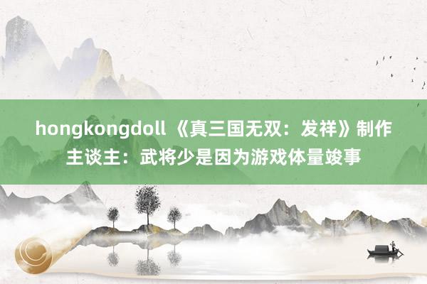 hongkongdoll 《真三国无双：发祥》制作主谈主：武将少是因为游戏体量竣事