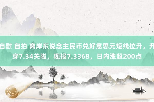 自慰 自拍 离岸东说念主民币兑好意思元短线拉升，升穿7.34关隘，现报7.3368，日内涨超200点