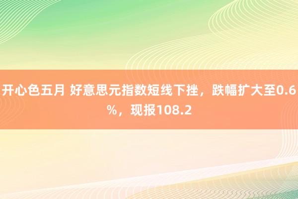 开心色五月 好意思元指数短线下挫，跌幅扩大至0.6%，现报108.2