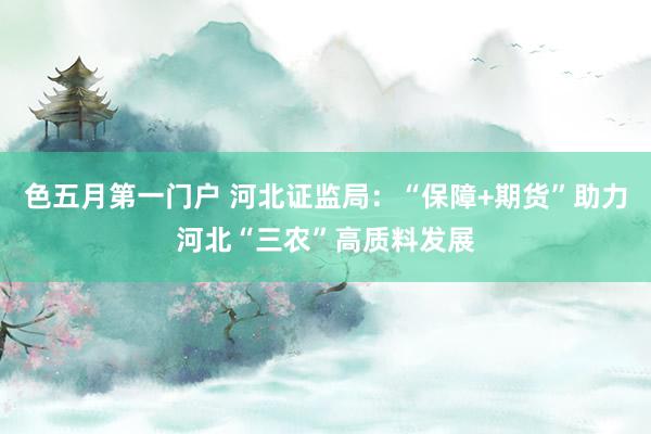 色五月第一门户 河北证监局：“保障+期货”助力河北“三农”高质料发展