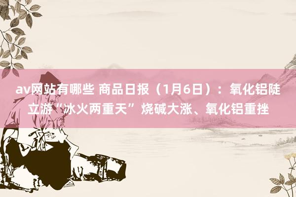 av网站有哪些 商品日报（1月6日）：氧化铝陡立游“冰火两重天” 烧碱大涨、氧化铝重挫