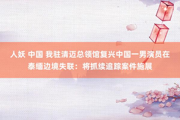人妖 中国 我驻清迈总领馆复兴中国一男演员在泰缅边境失联：将抓续追踪案件施展