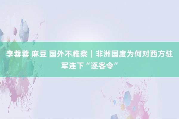 李蓉蓉 麻豆 国外不雅察｜非洲国度为何对西方驻军连下“逐客令”