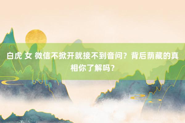 白虎 女 微信不掀开就接不到音问？背后荫藏的真相你了解吗？