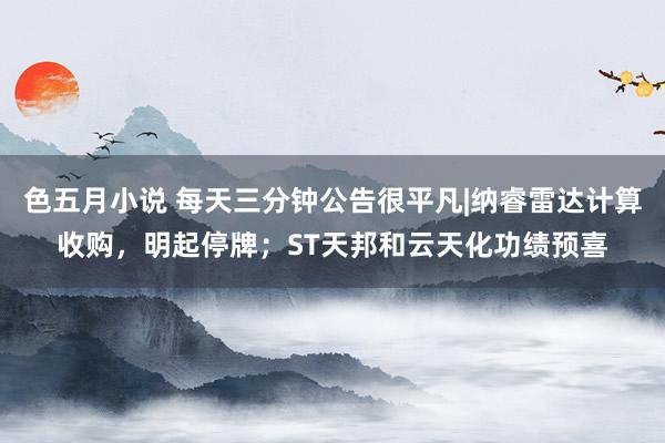色五月小说 每天三分钟公告很平凡|纳睿雷达计算收购，明起停牌；ST天邦和云天化功绩预喜