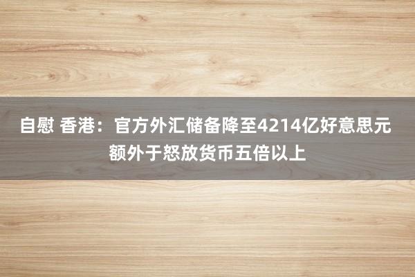 自慰 香港：官方外汇储备降至4214亿好意思元 额外于怒放货币五倍以上