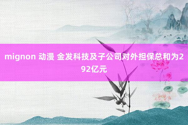 mignon 动漫 金发科技及子公司对外担保总和为292亿元