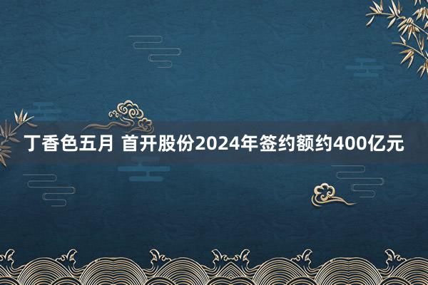 丁香色五月 首开股份2024年签约额约400亿元