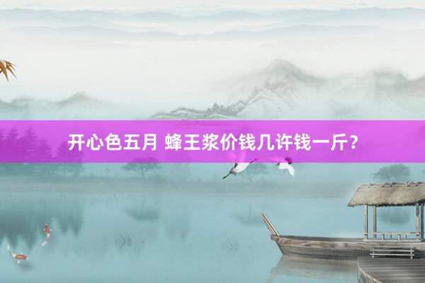 开心色五月 蜂王浆价钱几许钱一斤？
