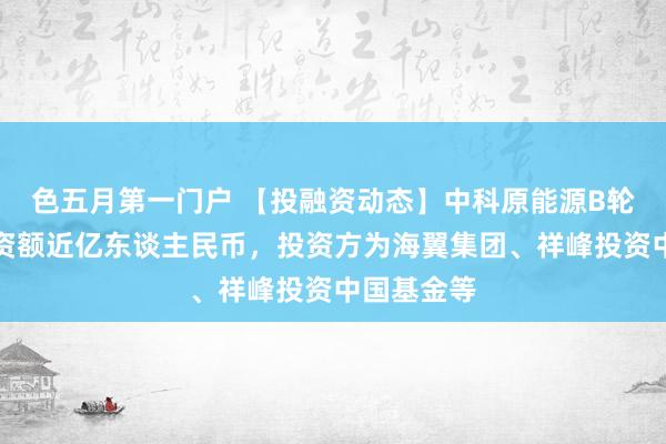 色五月第一门户 【投融资动态】中科原能源B轮融资，融资额近亿东谈主民币，投资方为海翼集团、祥峰投资中国基金等