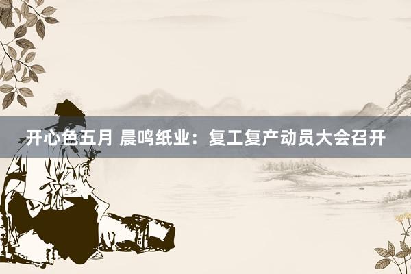 开心色五月 晨鸣纸业：复工复产动员大会召开