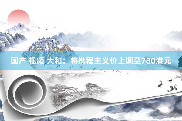 国产 视频 大和：将携程主义价上调至780港元