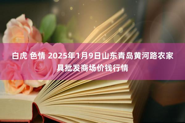 白虎 色情 2025年1月9日山东青岛黄河路农家具批发商场价钱行情