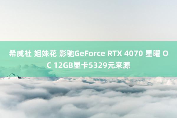 希威社 姐妹花 影驰GeForce RTX 4070 星曜 OC 12GB显卡5329元来源
