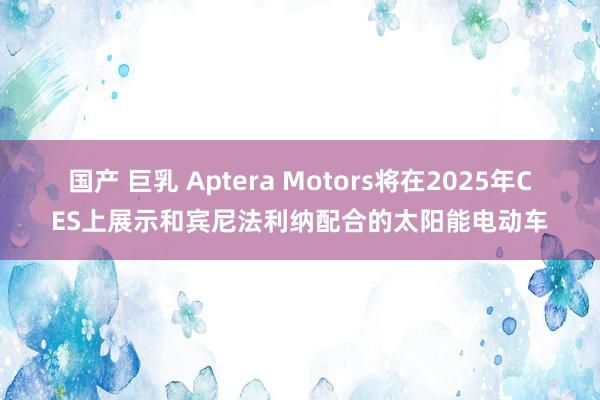 国产 巨乳 Aptera Motors将在2025年CES上展示和宾尼法利纳配合的太阳能电动车