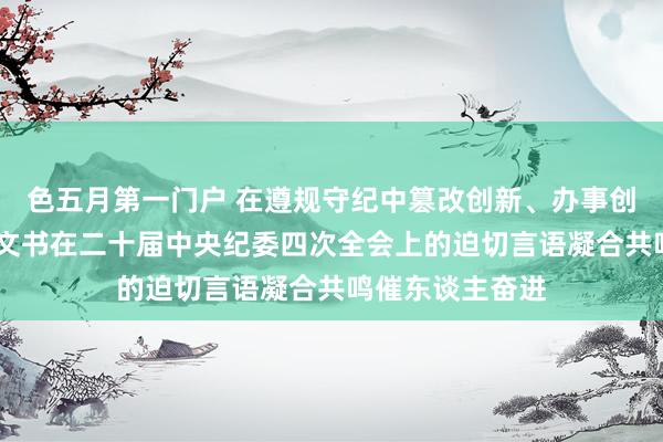 色五月第一门户 在遵规守纪中篡改创新、办事创业——习近平总文书在二十届中央纪委四次全会上的迫切言语凝合共鸣催东谈主奋进