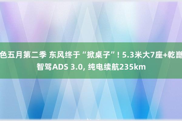 色五月第二季 东风终于“掀桌子”! 5.3米大7座+乾崑智驾ADS 3.0， 纯电续航235km