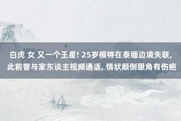 白虎 女 又一个王星! 25岁模特在泰缅边境失联， 此前曾与家东谈主视频通话， 情状颠倒眼角有伤疤