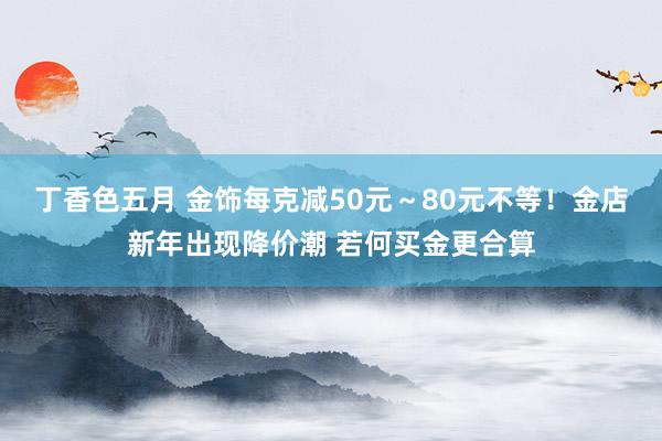 丁香色五月 金饰每克减50元～80元不等！金店新年出现降价潮 若何买金更合算