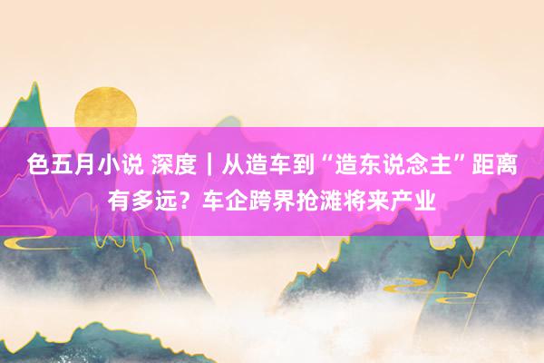 色五月小说 深度｜从造车到“造东说念主”距离有多远？车企跨界抢滩将来产业