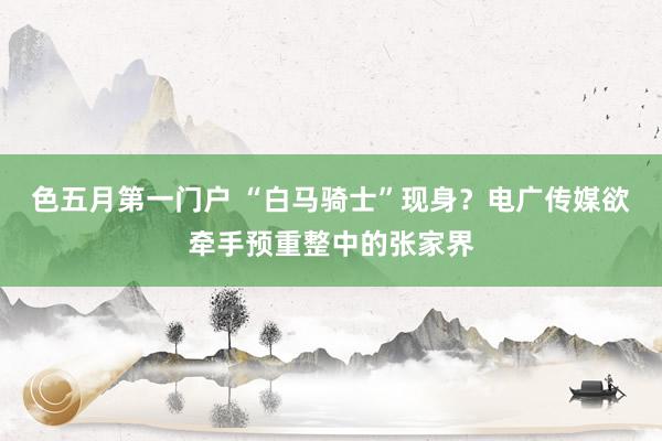 色五月第一门户 “白马骑士”现身？电广传媒欲牵手预重整中的张家界