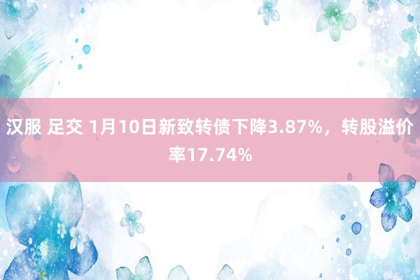 汉服 足交 1月10日新致转债下降3.87%,转股溢价率17.74%