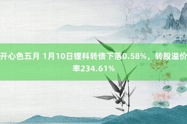 开心色五月 1月10日锂科转债下落0.58%，转股溢价率234.61%
