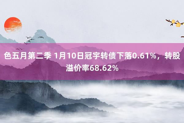色五月第二季 1月10日冠宇转债下落0.61%，转股溢价率68.62%