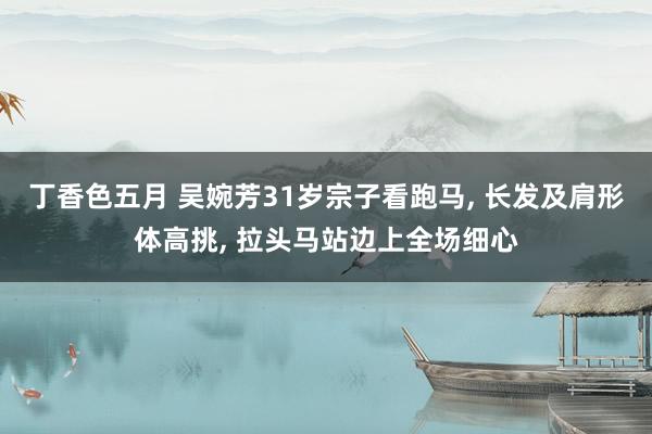 丁香色五月 吴婉芳31岁宗子看跑马， 长发及肩形体高挑， 拉头马站边上全场细心