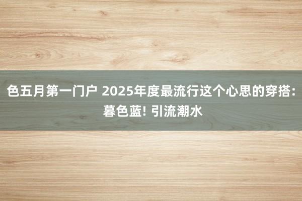 色五月第一门户 2025年度最流行这个心思的穿搭: 暮色蓝! 引流潮水
